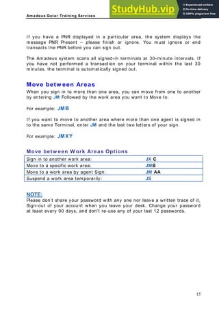 Am adeus Qatar Training Services
f you have a PNR displayed in a particular area, the system displays the
essage PNR Present – please finish or ignore. You must ignore or end
s the PNR before you can sign out.
st 30
inutes, the terminal is automatically signed out.
ove betw een Areas
hen you sign in to more than one area, you can move from one to another
y entering JM Followed by the work area you want to Move to.
or example: JMB
f you want to move to another area where more than one agent is signed in
the same Terminal, enter JM and the last two letters of your sign.
ove betw een W ork Areas Options
rk area: JX C
I
m
transact
The Amadeus system scans all signed-in terminals at 30-minute intervals. If
you have not performed a transaction on your terminal within the la
m
M
W
b
F
I
to
For example: JMXY
M
Sign in to another wo
Move to a specific work area: JMB
Move to a work area by agent Sign: JM AA
Suspend a work area temporarily: JS
NOTE:
Please don’t share your password with any one nor leave a written trace of it,
Sign-out of your account when you leave your desk, Change your password
at least every 90 days, and don’t re-use any of your last 12 passwords.
15
 