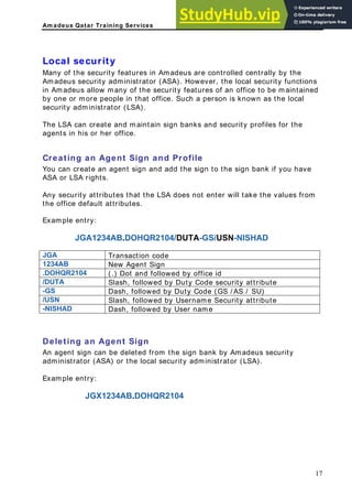 Am adeus Qatar Training Services
al securit
he secur y the
security the local security functions
Amadeus allow many of the security features of an office to be maintained
ople in that office. Such a person is known as the local
ou can cre e sign to the sign bank if you have
SA or LSA rights.
ny security attributes that the LSA does not enter will take the values from
B. DUTA-GS/USN-NISHAD
Tran
Loc y
Many of t
Amadeus
ity features in Amadeus are controlled centrally b
administrator (ASA). However,
in
by one or more pe
security administrator (LSA).
The LSA can create and maintain sign banks and security profiles for the
agents in his or her office.
Creating an Agent Sign and Profile
Y ate an agent sign and add th
A
A
the office default attributes.
Example entry:
JGA1234A DOHQR2104/
JGA saction code
1234AB New Agent Sign
.DOHQR2104 (.) Dot and followed by office id
/DUTA Slash, followed by Duty Code security attribute
-GS Dash, followed by Duty Code (GS / AS / SU)
/USN Slash, followed by Username Security attribute
-NISHAD Dash, followed by User name
Deleting an Agent Sign
An agent sign can be deleted from the sign bank by Amadeus security
administrator (ASA) or the local security administrator (LSA).
Example entry:
JGX1234AB.DOHQR2104
17
 