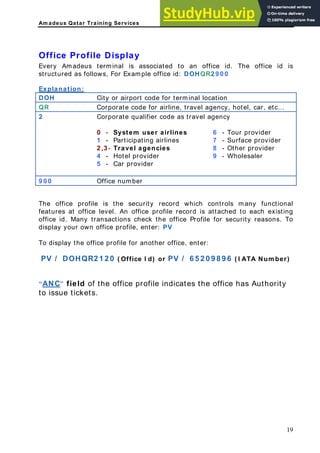 Am adeus Qatar Training Services
ffice Profile Display
associated to an office id. The office id is
tructured as follows, For Example office id: DOHQR2 9 0 0
xplanation:
O
Every Amadeus terminal is
s
E
OH City or airport code for terminal location
D
QR Corporate code for airline, travel agency, hotel, car, etc…
2 Corporate qualifier code as travel agency
0 - System user airlines 6 - Tour provider
1 - Participating airlines 7 - Surface provider
2 ,3 - Travel agencies 8 - Other provider
4 - Hotel provider 9 - Wholesaler
5 - Car provider
9 0 0 Office number
The office profile is the security record which controls many functional
features at office level. An office profile record is attached to each existing
security reasons. To
( Office I d) or PV / 6 5 2 0 9 8 9 6 ( I ATA Num ber)
“
office id. Many transactions check the office Profile for
display your own office profile, enter: PV
To display the office profile for another office, enter:
PV / DOHQR2 1 2 0
ANC” field of the office profile indicates the office has Authority
to issue tickets.
19
 