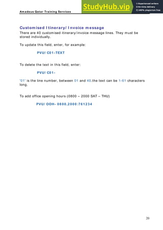 Am adeus Qatar Training Services
ustom ised I tinerary/ I nvoice m essage
here are 40 customised itinerary/ invoice message lines. They must be
tored individually.
o update this field, enter, for example:
PVU/ C0 1 -TEXT
To delete the text in this field, enter:
PVU/ C0 1 -
between 01 and 40.the text can be 1-61 characters
C
T
s
T
'01' is the line number,
long.
To add office opening hours (0800 – 2000 SAT – THU)
PVU/ OOH- 0 8 0 0 ,2 0 0 0 :7 6 1 2 3 4
20
 