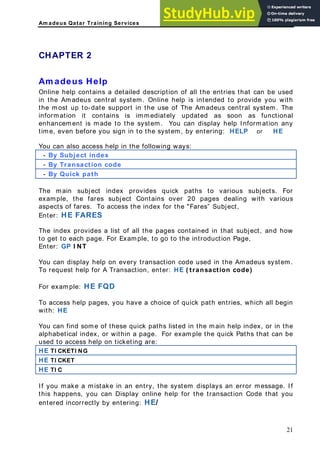 Am adeus Qatar Training Services
ll the entries that can be used
adeus central system. Online help is intended to provide you with
e most up to-date support in the use of The Amadeus central system. The
stem, by entering: HELP or HE
CHAPTER 2
Am adeus Help
Online help contains a detailed description of a
in the Am
th
information it contains is immediately updated as soon as functional
enhancement is made to the system. You can display help Information any
time, even before you sign in to the sy
You can also access help in the following ways:
- By Subject index
- By Transaction code
- By Quick path
The main subject index provides quick paths to various subjects. For
xample, the fares subject Conta
e ins over 20 pages dealing with various
aspects of fares. To access the index for the "Fares” Subject,
ubject, and how
le, t go t the trodu ge,
ction code used in the Amadeus system.
( transaction code)
or example: HE FQD
o access help pages, you have a choice of quick path entries, which all begin
ith: HE
ou can find some of these quick paths listed in the main help index, or in the
lphabetical index, or within a page. For example the quick Paths that can be
sed to access help on ticketing are:
E TI CKETI NG
Enter: HE FARES
The index provides a list of all the pages contained in that s
to get to each page. For Examp o o in ction Pa
Enter: GP I NT
You can display help on every transa
To request help for A Transaction, enter: HE
F
T
w
Y
a
u
H
HE TI CKET
HE TI C
If you make a mistake in an entry, the system displays an error message. If
is happens, you can Display online help for the transaction Code that you
ntered incorrectly by entering: HE/
th
e
21
 