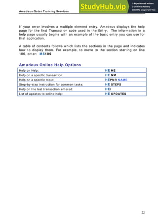 Am adeus Qatar Training Services
f your error involves a multiple element entry, Amadeus displays the help
age for the first Transaction code used in the Entry. The information in a
elp page usually begins with an example of the basic entry you can use for
at application.
table of contents follows which lists the sections in the page and indicates
ow to display them. For example, to move to the section starting on line
HE HE
I
p
h
th
A
h
106, enter: MS1 0 6
Am adeus Online Help Options
Help on Help:
Help on a specific transaction: HE NM
Help on a specific topic: HEPNR NAME
Step-by-step instruction for common tasks: HE STEPS
Help on the last transaction entered: HE/
List of updates to online help: HE UPDATES
22
 