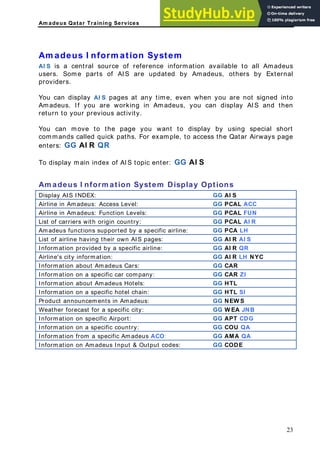 Am adeus Qatar Training Services
m adeus I nform ation System
I S is a central source of reference information available to all Amadeus
sers. Some parts of AIS are updated by Amadeus, others by External
providers.
pages at any time, even when you are not signed into
madeus, you can display AIS and then
s page
m adeus I nform ation System Display Options
A
A
u
You can display AI S
Amadeus. If you are working in A
return to your previous activity.
You can move to the page you want to display by using special short
commands called quick paths. For example, to access the Qatar Airway
enters: GG AI R QR
To display main index of AIS topic enter: GG AI S
A
Display AIS INDEX: GG AI S
Airline in Amadeus: Access Level: GG PCAL ACC
Airline in Amadeus: Function Levels: GG PCAL FUN
List of carriers with origin cou y GG PCAL AI R
ntr :
Amadeus functions supported by a specific airline: GG PCA LH
List of airline having their own AIS pages: GG AI R AI S
Information provided by a sp ic GG AI R QR
ecif airline:
Airline's city information: GG AI R LH NYC
Information about Amadeus Cars: GG CAR
Information on a specific car company: GG CAR ZI
Information about Amadeus Hotels: GG HTL
Information on a specific hotel chain: GG HTL SI
Product announcements in Amadeus: GG NEW S
Weather forecast for a specif it GG W E
ic c y: A JNB
Information on specific Airport: GG APT CDG
Information on a specific cou GG COU QA
ntry:
Information from a specific A GG AM
madeus ACO: A QA
Information on Amadeus Input & Output codes: GG CODE
23
 
