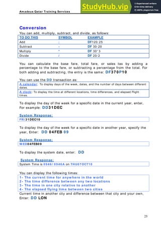 Am adeus Qatar Training Services
Conversion
You can add, multiply, subtract, and divide, as follows:
TO DO THIS SYMBOL EXAMPLE
Add ; DF120; 25
Subtract - DF 30-20
Multiply * DF 30* 3
Divide / DF 20/ 2
You can calculate the base fare, total fare, or sales tax by adding a
subtracting a percentage from the total. For
oth adding and subtracting, the entry is the same: DF3 7 0 P1 0
ar
percentage to the base fare, or
b
You can use the DD transaction as:
A calend : f days between different
To display days of the week, dates, and the number o
dates.
A clock: isplay the time at
To d different locations, time differences, and elapsed Flight
times.
To disp he day of the
lay t week for a specific date in the current year, enter,
or example: DD3 1 DEC
ystem Response:
F
S
FRI 3 1 DEC1 0
To display the day of the week for a specific date in another year, specify the
ear, Enter: DD 0 4 FEB 0 9
y
System Response:
W ED0 4 FEB0 9
To display the system date, enter: DD
System Response:
System Time is 0 9 4 6 / 0 9 4 6 A on THU0 7 OCT1 0
You can display the following times:
nt tim e for anyw here in the w orld
1 - The curre
2 - The tim e difference betw een any tw o locations
3 - The tim e in one city relative to another
4 - The elapsed flying tim e betw een tw o cities
Current time in another city and difference between that city and your own,
Enter: DD LON
25
 