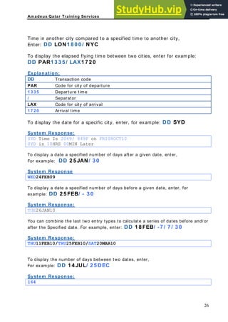 Am adeus Qatar Training Services
nother city,
flying time between two cities, enter for example:
AR1 3 3 5 / LAX1 7 2 0
Time in another city compared to a specified time to a
Enter: DD LON1 8 0 0 / NYC
To display the elapsed
DD P
Explanation:
DD Transaction code
PAR Code for city of departure
1 3 3 5 Departure time
/ Separator
LAX Code for city of v
arri al
1 7 2 0 Arrival time
DD SYD
To display the date for a specific city, enter, for example:
ystem Response:
S
YD Time Is 2049/ 849P on FRI08OCT10
S
SYD is 10HRS 00MIN Later
To display a date a specified number of days after a given date, enter,
or example: DD 2 5 JAN/ 3 0
ystem Response
F
S
ED24FEB09
W
To display a date a specified number of days before a given date, enter, for
xample: DD 2 5 FEB/ - 3 0
ystem Response:
e
S
UE26JAN10
T
You can combine the last two entry types to calculate a series of dates before and/ or
fter the Specified date. For example, enter: DD 1 8 FEB/ -7 / 7 / 3 0
ystem Response:
a
S
HU11FEB10/THU25FEB10/SAT20MAR10
T
To display the number of days between two dates, enter,
or example: DD 1 4 JUL/ 2 5 DEC
ystem Response:
F
S
64
1
26
 