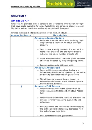 Am adeus Qatar Training Services
CHAPTER 4
Am adeus Air
madeus Air provides airlin flight
at have seats available for s tain
a s ement with Amadeus.
Airlines can have the followi
Access I ndicator
A e Schedule and availability information for
ale. Availability and schedule displays con
ales agre
th
flights for airlines that have
ng access levels with Amadeus:
Description
: m a
ht
or
ble and any figure below 9
o per class
o SS (seat sold).
A deus Access Update
o Real-time schedule information including flig
irregularities is shown in Amadeus principal
displays.
o Seat counts are fully numeric: 9 stand for 9
more seats availa
indicates the actual number of seats left.
Sales will be limited to the sales quota
of service indicated by the participating airline.
Booking action code:
. m
The airline’s own record locator is sent to
Amadeus and included in the PNR through the
Record Return function.
A adeus Access Sell
o Seats sold from any Amadeus display are
immediately confirmed or rejected by the airline.
So booking confirmations are guaranteed.
o
/ Am adeus Full Access
o Amadeus Full Access is the combination of
Amadeus Access Update and Amadeus Access
Sell.
o Amadeus always mirrors the exact status of the
airline’s inventory regarding availability and
schedules.
o Bookings made are transmitted immediately to
the airline and simultaneously decreased from
the airline’s own inventory.
o Seat confirmations are guaranteed.
28
 