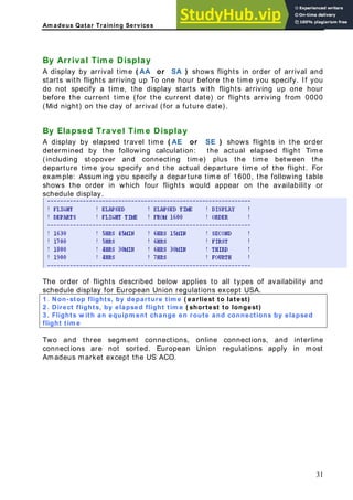Am adeus Qatar Training Services
A display by elapsed travel time ( AE or SE ) shows flights in the order
ollowing calculation: the actual elapsed flight Time
By Arrival Tim e Display
A display by arrival or SA ) shows flights in order of arrival and
time ( AA
starts with flights arriving up To one hour before the time you specify. If you
do not specify a time, the display starts with flights arriving up one hour
before the current time (for the current date) or flights arriving from 0000
(Mid night) on the day of arrival (for a future date).
By Elapsed Travel Tim e Display
determined by the f
(including stopover and connecting time) plus the time between the
departure time you specify and the actual departure time of the flight. For
example: Assuming you specify a departure time of 1600, the following table
shows the order in which four flights would appear on the availability or
schedule display.
The order of flights described below applies to all types of availability and
schedule display for European Union regulations except
. Non-stop flights, by departure tim e ( earliest to latest)
USA.
1
2 . Direct flights, by elapsed flight tim e ( shortest to longest)
3 . Flights w ith an equipm ent change en route and connections by elapsed
flight tim e
Two and three segment connections, online connections, and interline
onnections are not sorted. European Union regulations apply in most
madeus market except the US ACO.
c
A
31
 