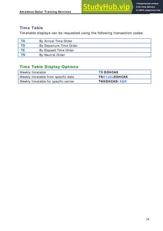 Am adeus Qatar Training Services
Tim e Table
Timetable displays can be requested using the following transaction codes:
TA By Arrival Time Order
TD By Departure Time Order
TE By Elapsed Time Order
TN By Neutral Order
Tim e Table Display Options
Weekly timetable TN DOHCAS
Weekly timetable from specific date TN0 1 JULDOHCAS
Weekly timetable for specific carrier TNDOHCAS/ AQR
34
 