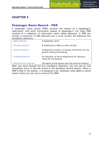 Am adeus Qatar Training Services
HAPTER 5
rd - PNR
ents but it must contain the following five
A passenger name
C
Passenger Nam e Reco
A passenger name record (PNR) contains the details of a passenger's
reservation, and other information related to passenger’s trip. Each PNR
consists of a collection of information items called elements. A PNR can
contain a maximum of 999 elem
andatory elements:
m
- Name element
- Itinerary element A booking for a flight or other service
- Contact element A telephone number, or contact information for the
person making the booking
- Ticketing element An indication of the arrangements for issuing a
ticket for the booking
- Received from element The Name of the person who has mad the booking
After you have entered the five mandatory elements, you can use an end
transaction entry to file the record in The Amadeus central system. When a
NR is filed in the system, it is assign
P ed a six- character code called a record
locator which you can use to retrieve The PNR
36
 