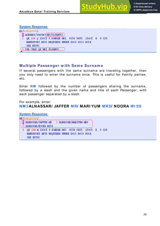 Am adeus Qatar Training Services
System Response:
er, then
ou only need to enter the surname once. This is useful for Family parties,
Enter NM followed by the number of passengers sharing the surname,
followed by a slash and the given name and title of each Passenger, with
each passenger separated by a slash.
or example, enter:
M3 ALNASSAR/ JAFFER MR/ MARI YUM MRS/ NOORA MI SS
ystem Response:
Multiple Passenger w ith Sam e Surnam e
If several passengers with the same surname are traveling togeth
y
etc.
F
N
S
38
 