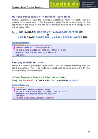 Am adeus Qatar Training Services
D fere t Surnam es
r each, can be
ntered in a single entry. The transaction code NM is required only at the
multiple surnames with using; in the
nd of every title.
ntry:
Multiple Passengers w ith if n
Multiple surnames, with the individual passenger name fo
e
beginning of the entry or we can enter
e
E NM1 ALSAAD/ BADER MR 1 ALNASSAR/ JAFFER MR
or
NM1 ALSAAD/ BADER MR ; NM1 ALNASSAR/ JAFFER MR
ystem Response:
S
Passenger w ith an I nfant
There is a special passenger type code (I NF) for infants traveling with an
is type code is exceptional as it is entered with the
sociated
RA MRS( I NF/ NASREEN/ 1 6 JUN0 9 )
adult passenger. Th
accompanying adult passenger.
I nfant Surnam e Sam e as Adult As
Entry: NM 1 ALEMADI / NOO
ystem Response:
S
39
 