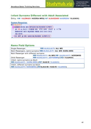Am adeus Qatar Training Services
lt Associated
1 LEM DI / N EEN/ 1 6 JUN0 9 )
ystem Response:
I nfant Surnam e Different w ith Adu
Entry: NM A A OORA MRS( I NF ALNASSAR/ NASR
S
Nam e Field Options
ingle Passenger: NM1 ALKULAI FI / ALI MR
S
Multi Passengers, same surname: NM2 ALKULAI FI / ALI MR/ NORA MRS
Multi Passenger with different surname:
NM1 ALKULAI FI / ALI MR;NM 1 ALKULAI FI / NORSMRS
Child Passenger: NM1 ALKULAI FI / JAFFERMR( CHD/ 1 6 JUN0 6 )
Infant, same surname as Adult:
NM1 ALKULAI FI / NORA MRS ( INF/ NASI R/ 1 6 JUN0 9 )
Infant, different surname as Adult:
NM1 ALKULAI FI / NORAMRS ( INFALNAI MI / NASI R/ 1 6 JUN0 9 )
40
 