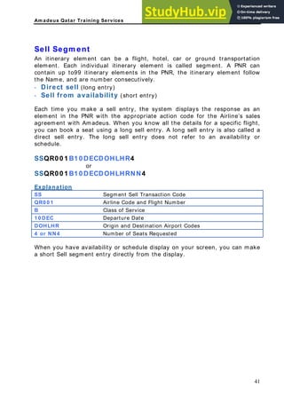 Am adeus Qatar Training Services
itinerary element can be a flight, hotel, car or ground transportation
lement. Each individual itinerary element is called segment. A PNR can
ontain up to99 itinerary elements in the PNR, the itinerary element follow
e Name, and are number consecutively.
Direct sell (long entry)
Sell from availability (short entry)
ach time you make a sell entry, the system displays the response as an
lement in the PNR with the appropriate action code for the Airline’s sales
greement with Amadeus. When you know all the details for a specific flight,
ou can book a seat using a long sell entry. A long sell entry is also called a
irect sell entry. The long sell entry does not refer to an availability or
chedule.
SQR0 0 1 B1 0 DECDOHLHR4
or
xplanation
Sell Segm ent
An
e
c
th
-
-
E
e
a
y
d
s
S
SSQR0 0 1 B1 0 DECDOHLHRNN4
E
Segment Sell Transaction Code
SS
QR0 0 1 Airline Code and Flight Number
B Class of Service
1 0 DEC Departure Date
DOHLHR Origin and Destination Airport Codes
4 or NN4 Number of Seats Requested
When you have availability or schedule display on your screen, you can make
a short Sell segment entry directly from the display.
41
 