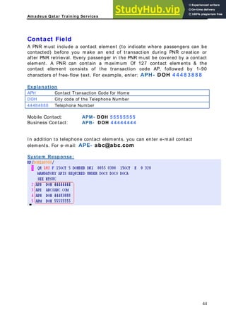 Am adeus Qatar Training Services
ontact Field
PNR must include a contact element (to indicate where passengers can be
ontacted) before you make an end of transaction during PNR creation or
after PNR retrieval. Every passenger in the PNR must be covered by a contact
ontain a maximum Of 127 contact elements & the
C
A
c
element. A PNR can c
contact element consists of the transaction code AP, followed by 1-90
characters of free-flow text. For example, enter: APH- DOH 4 4 4 8 3 8 8 8
Explanation
APH Contact Transaction Code for Home
DOH City code of the Telephone Number
44484888 Telephone Number
Mobile Contact: APM- DOH 5 5 5 5 5 5 5 5
Business Contact: APB- DOH 4 4 4 4 4 4 4 4
telephone contact elements, you can enter e-mail contact
ystem Response:
In addition to
elements. For e-mail: APE- abc@abc.com
S
44
 
