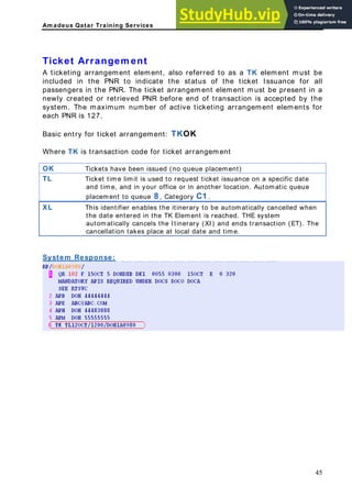 Am adeus Qatar Training Services
in the PNR. The ticket arrangement element must be present in a
ewly created or retrieved PNR before end of transaction is accepted by the
number of active ticketing arrangement elements for
ued (no queue placement)
Ticket Arrangem ent
A ticketing arrangement element, also referred to as a TK element must be
included in the PNR to indicate the status of the ticket Issuance for all
passengers
n
system. The maximum
each PNR is 127.
Basic entry for ticket arrangement: TKOK
Where TK is transaction code for ticket arrangement
OK Tickets have been iss
TL Ticket time limit is used to request ticket issuance on a specific date
and time, and in your office or in another location. Automatic queue
placement to queue 8 , Category C1 .
XL This identifier enables the itinerary to be automatically cancelled when
the date entered in the TK Element is reached. THE system
automatically cancels the Itinerary (XI) and ends transaction (ET). The
cancellation takes place at local date and time.
System Response:
45
 