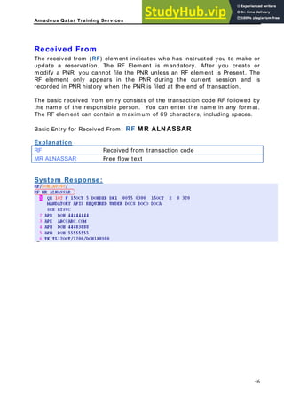 Am adeus Qatar Training Services
s in the PNR during the current session and is
ecorded in PNR history when the PNR is filed at the end of transaction.
saction code RF followed by
n enter the name in any format.
he RF element can contain a maximum of 69 characters, including spaces.
Explanation
Received From
The received from (RF) element indicates who has instructed you to make or
update a reservation. The RF Element is mandatory. After you create or
modify a PNR, you cannot file the PNR unless an RF element is Present. The
RF element only appear
r
The basic received from entry consists of the tran
the name of the responsible person. You ca
T
Basic Entry for Received From: RF MR ALNASSAR
Received from transaction code
RF
MR ALNASSAR Free flow text
System Response:
46
 