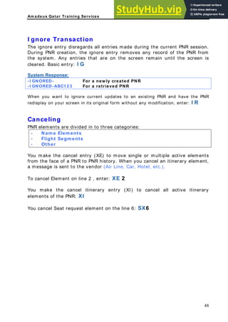Am adeus Qatar Training Services
ring the current PNR session.
es any record of the PNR from
e system. Any entries that are on the screen remain until the screen is
entry: I G
esp nse:
I gnore Transaction
The ignore entry disregards all entries made du
During PNR creation, the ignore entry remov
th
cleared. Basic
System R o
-I GNORED For a new ly cre
- ated PNR
-I GNORED-ABC1 2 3 For a retrieved PNR
When you want to ignore current updates to an existing PNR and have the PNR
ut any modification, enter: I R
celin
lement ivided in to three ca es:
Nam e
redisplay on your screen in its original form witho
Can g
PNR e s are d tegori
- Elem ents
- Flight Segm ents
- Other
You make th E) to mo gle o ents
om the face of a PNR to PNR history. When you cancel an itinerary element,
a message is sent to the vendor (Air Line, Car, Hotel, etc.).
ry
t request element on the line 6: SX6
e cancel entry (X ve sin r multiple active elem
fr
To cancel Element on line 2 , enter: XE 2
You make the cancel itinerary entry (XI) to cancel all active itinera
elements of the PNR: XI
You cancel Sea
48
 