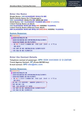Am adeus Qatar Training Services
Enter the Nam e
Single Nam e: NM1 ALNASSAR/ KHALI FA MR
Sam e Fam ily Nam e for 2 Passengers:
NM2 ALNASSAR/ KHALI FA MR/ MARI AM MRS
Child Nam e: NM 1 ALNASSAR/ THAMER MR( CHD/ 0 1 JUN0 6 )
I nfant Fam ily Nam e as Adult:
NM1 ALNASSAR/ MARI AM MRS( I NF/ NOORA/ 1 6 JUN0 9 )
I nfant Fam ily Nam e different from Adult:
NM1 ALNASSAR/ MARI AM MRS( I NFSHEI KHA/ NOORA/ 1 6 JUN0 9 )
System Response:
Enter the Contact Details
elephone contact of passenger: APH- DOH 4 4 4 3 8 8 8 C/ O ZAFAR
ravel Agency Contact: AP ( Press ENTER key)
-m ail contact: APE-abc@abc.com
ystem Response:
T
T
E
S
52
 