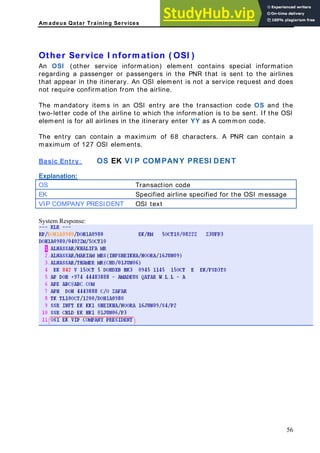 Am adeus Qatar Training Services
information) element contains special information
s
s
ry it
in a
o 127 ts.
Other Service I nform ation ( OSI )
An OSI (other service
regarding a passenger or passengers in the PNR that is sent to the airline
that appear in the itinerary. An OSI element is not a service request and doe
t require confirmation from the airline.
no
The mandato ems in an OSI entry are the transaction code OS and the
two-letter code of the airline to which the information is to be sent. If the OSI
element is for all airlines in the itinerary enter YY as A common code.
The entry can contain a maximum of 68 characters. A PNR can conta
maximum f OSI elemen
OS EK VI P COMPANY PRESI DENT
Basic Entry:
n:
Explanatio
OS Transaction code
EK Specified airline specified for the OSI essage
m
VIP COMPA Y SIDENT OSI text
N PRE
System Response:
56
 
