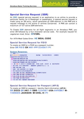 Am adeus Qatar Training Services
pecial Service Request ( SSR)
rovide a
ent in the PNR and a
o Create SSR elements for all flight segments in an Amadeus PNR, you
ML
rvice Request for FOI D
o create an SSR for a FOID as a passport number,
S
An SSR (special service request) is an application to an airline to p
particular facility for A Passenger or passengers. A special service request is
ade using an SR entry, which generates an SSR elem
m
request message to the airline or airlines Concerned. A PNR can contain a
maximum of 127 active SSR elements.
T
enter SR followed by a four-character service code. For example request for
vegetarian meal, Enter: SRVG
For IATA-Meal Codes Enter: HE MEAL CODE
Special Se
T
Enter SR FOI D EK HK1 -PP1 2 3 4 5 6 7 / P1
System Response:
pecial Service Request for Passport ( API S)
ntity Card information (API S):
2 3 4 5 6 7 -USA-0 4 FEB6 7 -M-
S
To create an SSR for passport / ide
SR DOCS QR HK1 -P-GBR-1
1 5 DEC0 9 -JACKSON/ MI CHEL- H/ P1
57
 
