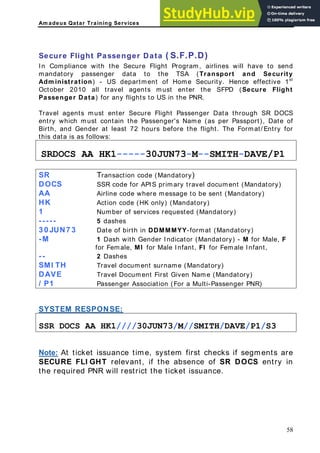 Am adeus Qatar Training Services
.D)
ill have to send
mandatory passenger data to the TSA (Transport and Security
Home Security. Hence effective 1st
(Secure Flight
assenger Data) for any flights to US in the PNR.
er Secure Flight Passenger Data through SR DOCS
in the Passenger's Name (as per Passport), Date of
at least 72 hours before the flight. The Format/ Entry for
s as follows:
Secure Flight Passenger Data ( S.F.P
In Compliance with the Secure Flight Program, airlines w
Adm inistration) - US department of
October 2010 all travel agents must enter the SFPD
P
Travel agents must ent
must conta
entry which
Birth, and Gender
this data i
SRDOCS AA HK1-----30JUN73 -DAVE/P1
-M--SMITH
R T )
S ransaction code (Mandatory
DOCS SSR code for APIS primary travel document (Mandatory)
AA Airline code where message to be sent (Mandatory)
HK Action code (HK only) (Mandatory)
1 Number of services requested (Mandatory)
----- 5 dashes
3 0 JUN7 3 Date of birth in DDMMMYY-format (Mandatory)
-M 1 Dash with Gender Indicator (Mandatory) - M for Male, F
for Female, MI for Male Infant, FI for Female Infant,
-- 2 Dashes
SMI TH Travel document surname (Mandatory)
DAVE Travel Document First Given Name (Mandatory)
/ P Passenger Associ
1 ation (For a Multi-Passenger PNR)
SYSTEM RESPONSE:
SSR DOCS AA HK1////30JUN73/M//SMITH/DAVE/P1/S3
Note: At ticket issuance time, system first checks if segments are
SECURE FLI GHT relevant, if the absence of SR DOCS entry in
the required PNR will restrict the ticket issuance.
58
 
