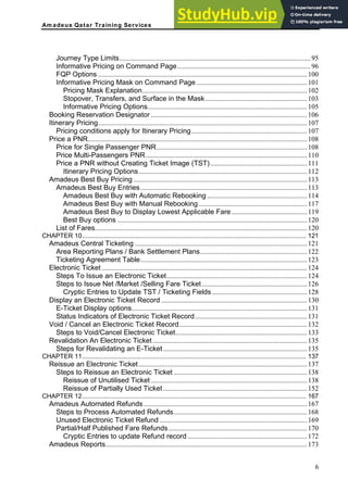 Am adeus Qatar Training Services
Journey Type Limits.............................................................................................................95
Informative Pricing on Command Page............................................................................96
FQP Options .......................................................................................................................100
Informative Pricing Mask on Command Page ...............................................................101
Pricing Mask Explanation..............................................................................................102
Stopover, Transfers, and Surface in the Mask..........................................................103
Informative Pricing Options...........................................................................................105
Booking Reservation Designator .........................................................................................106
Itinerary Pricing.......................................................................................................................107
Pricing conditions apply for Itinerary Pricing..................................................................107
Price a PNR.............................................................................................................................108
Price for Single Passenger PNR......................................................................................108
Price Multi-Passengers PNR............................................................................................110
Price a PNR without Creating Ticket Image (TST) .......................................................111
Itinerary Pricing Options................................................................................................112
Amadeus Best Buy Pricing ...................................................................................................113
Amadeus Best Buy Entries...............................................................................................113
Amadeus Best Buy with Automatic Rebooking .........................................................114
Amadeus Best Buy with Manual Rebooking..............................................................117
Amadeus Best Buy to Display Lowest Applicable Fare ...........................................119
Best Buy options ............................................................................................................120
List of Fares.........................................................................................................................120
CHAPTER 10............................................................................................................................. 121
Amadeus Central Ticketing ..................................................................................................121
Area Reporting Plans / Bank Settlement Plans.............................................................122
Ticketing Agreement Table...............................................................................................123
Electronic Ticket .....................................................................................................................124
Steps To Issue an Electronic Ticket................................................................................124
Steps to Issue Net /Market /Selling Fare Ticket............................................................126
Cryptic Entries to Update TST / Ticketing Fields ......................................................128
Display an Electronic Ticket Record ...................................................................................130
E-Ticket Display options....................................................................................................131
Status Indicators of Electronic Ticket Record................................................................131
Void / Cancel an Electronic Ticket Record.........................................................................132
Steps to Void/Cancel Electronic Ticket...........................................................................133
Revalidation An Electronic Ticket........................................................................................135
Steps for Revalidating an E-Ticket..................................................................................135
CHAPTER 11............................................................................................................................. 137
Reissue an Electronic Ticket................................................................................................137
Steps to Reissue an Electronic Ticket ............................................................................138
Reissue of Unutilised Ticket .........................................................................................138
Reissue of Partially Used Ticket..................................................................................152
CHAPTER 12............................................................................................................................. 167
Amadeus Automated Refunds .............................................................................................167
Steps to Process Automated Refunds............................................................................168
Unused Electronic Ticket Refund ....................................................................................169
Partial/Half Published Fare Refunds...............................................................................170
Cryptic Entries to update Refund record ....................................................................172
Amadeus Reports...................................................................................................................173
6
 