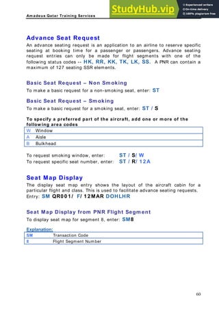 Am adeus Qatar Training Services
dvance Seat Request
equest is an application to an airline to reserve specific
seating at booking time for a passenger or passengers. Advance seating
request entries can only be made for flight segments with one of the
following status codes -- HK, RR, KK, TK, LK, SS. A PNR can contain a
maximum of 127 seating SSR elements.
asic Seat Request – Non Sm oking
o make a basic request for a non-smoking seat, enter: ST
asic Seat Request – Sm oking
o make a basic request for a smoking seat, enter: ST / S
o specify a preferred part of the aircraft, add one or m ore of the
ollow ing area codes
Window
A
An advance seating r
B
T
B
T
T
f
W
A Aisle
B Bulkhead
To request smoking window, enter: ST / S/ W
o request specific seat number, enter: ST / R/ 1 2 A
eat Map Display
he display seat map entry shows the layout of the aircraft cabin for a
articular flight and class. This is used to facilitate advance seating requests.
Entry: SM QR0 0 1 / F/ 1 2 MAR DOHLHR
o display seat map for segment 8, enter: SM8
T
S
T
p
Seat Map Display from PNR Flight Segm ent
T
Explanation:
SM Transaction Code
8 Flight Segment Number
60
 