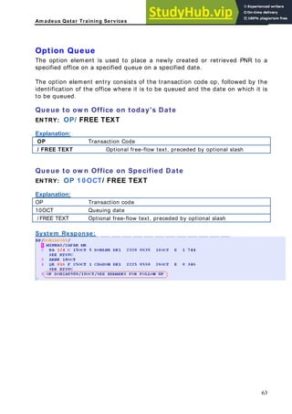 Am adeus Qatar Training Services
R to a
the
.
ueue to ow n Office on today’s Date
NTRY: OP/ FREE TEXT
xplanation:
Option Queue
The option element is used to place a newly created or retrieved PN
specified office on a specified queue on a specified date.
The option element entry consists of the transaction code op, followed by
identification of the office where it is to be queued and the date on which it is
be queued
to
Q
E
E
Transaction Code
OP
/ FREE TEXT Optional free-flow text, preceded by optional slash
ueue to ow n Office on Specified Date
NTRY: OP 1 0 OCT/ FREE TEXT
xplanation:
Q
E
E
P Transaction code
O
10OCT Queuing date
/ FREE TEXT Optional free-flow text, preceded by optional slash
System Response:
63
 