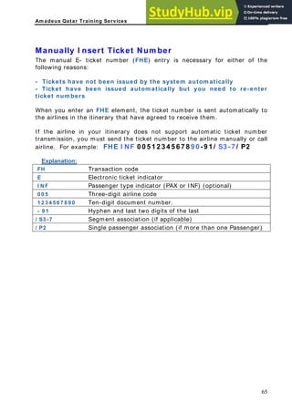 Am adeus Qatar Training Services
Manually I nsert Ticket Num ber
The manual E- ticket number (FHE) entry is necessary for either of the
following reasons:
- Tickets have not been issued by the system autom atically
- Ticket have been issued autom atically but you need to re-enter
ticket num bers
When you enter an FHE element, the ticket number is sent automatically to
the airlines in the itinerary that have agreed to receive them.
If the airline in your itinerary does not support automatic ticket number
transmission, you must send the ticket number to the airline manually or call
irline. For example: FHE I NF 0 0 5 1 2 3 4 5 6 7 8 9 0 -9 1 / S3 -7 / P2
a
Explanation:
Transaction code
FH
E Electronic ticket indicator
I NF Passenger type indicator (PAX or INF) (optional)
0 0 5 Three-digit airline code
1 2 3 4 5 6 7 8 9 0 Ten-digit document number.
- 9 1 Hyphen and last two digits of the last
/ S3 -7 Segment association (if applicable)
/ P2 Single passenger association (if more than one Passenger)
65
 