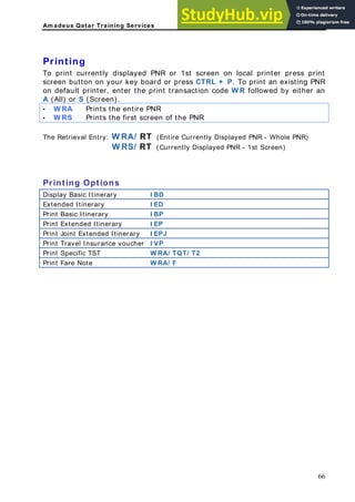 Am adeus Qatar Training Services
ng
n on local printer press print
creen button on your key board or press CTRL + P. To print an existing PNR
n default printer, enter the print transaction code W R followed by either an
(All) or S (Screen).
W RA Prints the entire PNR
Printi
To print currently displayed PNR or 1st scree
s
o
A
-
- W RS Prints the first screen of the PNR
he Retrieval Entry: W RA/ RT (Entire Currently Displayed PNR - Whole PNR)
W RS/ RT (Currently Displayed PNR - 1st Screen)
rinting Options
isplay Basic Itinerary I BD
T
P
D
Extended Itinerary I ED
Print Basic Itinerary I BP
Print Extended Itinerary I EP
Print Joint Extended Itinerary I EPJ
Print Travel Insurance voucher I VP
Print Specific TST W RA/ TQT/ T2
Print Fare Note RA/ F
W
66
 
