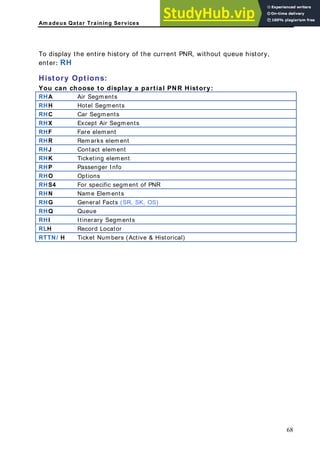 Am adeus Qatar Training Services
o display the entire history of the current PNR, without queue history,
nter: RH
istory Options:
ou can choose to display a partial PNR History:
HA Air Segments
T
e
H
Y
R
RHH Hotel Segments
RHC Car Segments
RHX Except Air Segments
RHF Fare element
RHR Remarks element
RHJ Contact element
RHK Ticketing element
RHP Passenger Info
RHO Options
RHS4 For specific segment of PNR
RHN Name Elements
RHG General Facts (SR, SK, OS)
RHQ Queue
RHI Itinerary Segments
RLH Record Locator
RTTN/ H Ticket Numbers (Active & Historical)
68
 