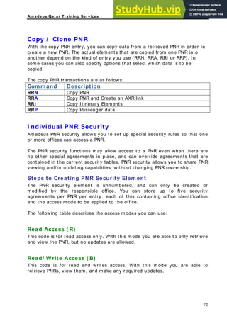 Am adeus Qatar Training Services
opy / Clone PNR
to
R. The actual elements that are copied from one PNR into
nother depend on the kind of entry you use (RRN, RRA, RRI or RRP). In
lso specify options that select which data is to be
he copy PNR transactions are as follows:
om m and Description
C
With the copy PNR entry, you can copy data from a retrieved PNR in order
create a new PN
a
some cases you can a
copied.
T
C
RRN Copy PNR
RRA Copy PNR and Create an AXR link
RRI Copy Itinerary Elements
RRP Copy Passenger data
I ndividual PNR Security
Amadeus PNR security allows you to set up special security rules so that one
or more offices can access a PNR.
The PNR security functions may allow access to a PNR even when there are
no other special agreements in place, and can override agreements that are
contained in the current security tables. PNR security allows you to share PNR
iewing and/ or updating capabilities, without changing PNR ownership.
ent
he PNR security element is unnumbered, and can only be created or
ponsible office. You can store up to five security
agreements per PNR per entry, each of this containing office identification
nd the access mode to be applied to the office.
Read Access ( R)
This code is for read access only. With this mode you are able to only retrieve
and view the PNR, but no updates are allowed.
Read/ W rite Access ( B)
This code is for read and writes access. With this mode you are able to
retrieve PNRs, view them, and make any required updates.
v
Steps to Creating PNR Security Elem
T
modified by the res
a
The following table describes the access modes you can use:
72
 