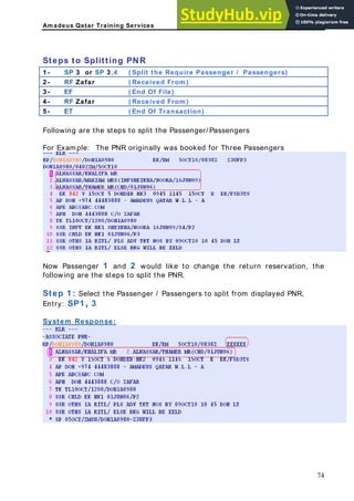 Am adeus Qatar Training Services
R
Passengers)
Steps to Splitting PN
1 - SP 3 or SP 3 ,4 ( Split the Require Passenger /
2 - RF Zafar ( Received From )
3 - EF ( End Of File)
4 - RF Zafar ( Received From )
5 - ET ( End Of Transaction)
Following are the steps to split the Passenger/ Passengers
or Example: The PNR originally was booked for Three Passengers
F
Now Passenger 1 and 2 would like to change the return reservation, the
Select the Passenger / Passengers to split from displayed PNR,
Entry: SP1 , 3
following are the steps to split the PNR.
tep 1 :
S
System Response:
74
 