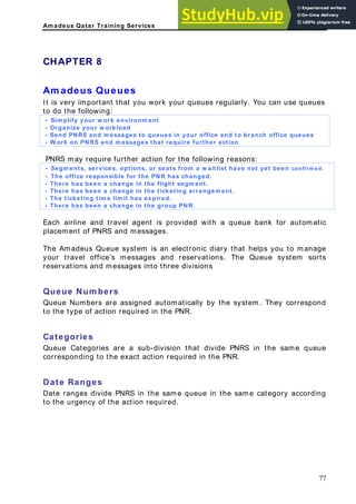 Am adeus Qatar Training Services
rtant that you work your queues regularly. You can use queues
environm ent
CHAPTER 8
Am adeus Queues
It is very impo
to do the following:
- Sim plify your w ork
- Organize your w orkload
- Send PNRS and m essages to queues in your office and to branch office queues
- W ork on PNRS and m essages that require further action
PNRS may require further action for the following reasons
- Segm ents, services, options, or seats from a w aitli
:
confirm ed.
st have not yet been
- The office responsible for the PNR has changed.
- There has been a change in the flight segm ent.
- There has been a change in the ticketing arrangem ent.
- The ticketing tim e lim it has expired.
- There has been a change in the group PNR.
Each airline and travel agent is
placement of PNRS and message
provided with a queue bank for automatic
s.
elps you to manage
rvations. The Queue system sorts
isions
ueue Num bers
ueue Numbers are assigned automatically by the system. They correspond
the type of action required in the PNR.
ategories
ueue Categories are a sub-division that divide PNRS in the same queue
corresponding to the exact action required in the PNR.
S in the same queue in the same category according
The Amadeus Queue system is an electronic diary that h
your travel office’s messages and rese
reservations and messages into three div
Q
Q
to
C
Q
Date Ranges
Date ranges divide PNR
to the urgency of the action required.
77
 