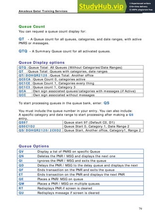 Am adeus Qatar Training Services
ueue Count
ou can request a queue count display for:
T - A Queue count for all queues, categories, and date ranges, with active
NRS or messages.
TQ - A Summary Queue count for all activated queues.
ueue Display options
TQ : Queue Total: All Queues (Without Categories/ Date Ranges)
Q
Y
Q
P
Q
Q
Q
QT : Queue Total: Queues with categories, date ranges
QT/ DOHQR2 1 2 0 : Queue Total: Another office
QC0 CA : Queue Count 0, categories active
QC1 CE : Queue Count 1, Categories every thing
QC1 C3 : Queue count 1, Category 3
QCA : Own sign associated queues/ categories with messages (if Active)
QCC : Own sign associated without messages
To start processing queues in the queue bank, enter: QS
ou must include the queue number in your entry. You can also include:
specific category and date range to start processing after making a QS
ntry,
Queue start 97 (Default C0, D1)
Y
A
e
QS9 7
QS0 C1 D2 Queue Start 0, Category 1, Date Range 2
QS/ DOHQR2 1 2 0 / 2 C0 D2 Queue Start, Another office, Category1, Range 2
Queue Options
QV Display a list of PNRS on specific Queue
QN Deletes the PNR / MSG and displays the next one
QI Ignores the PNR / MSG and exits the queue
QD Delays the PNR / MSG to the delay queue and displays the next
QF Ends transaction on the PNR and exits the queue
ET Ends transaction on the PNR and displays the next PNR
QE Places a PNR/ MSG on queue
QM laces a PNR / MSG on multiple queues
P
RT Redisplays PNR if screen is cleared
QU Redisplays message if screen is cleared
79
 