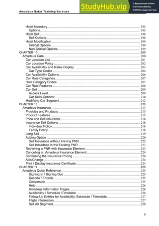 Am adeus Qatar Training Services
Hotel Inventory....................................................................................................................195
Options.............................................................................................................................195
Hotel Sell .............................................................................................................................196
Sell Options.....................................................................................................................198
Hotel Modification...............................................................................................................199
Critical Options ...............................................................................................................199
Non-Critical Options.......................................................................................................199
CHAPTER 15............................................................................................................................. 200
Amadeus Cars........................................................................................................................200
Car Location List ................................................................................................................201
Car Location Policy............................................................................................................202
Car Availability and Rates Display ..................................................................................203
Car Type Codes .............................................................................................................204
Car Availability Options .....................................................................................................206
Car Rate Categories..........................................................................................................207
Rate Category Codes........................................................................................................207
Car Rate Features..............................................................................................................208
Car Sell ................................................................................................................................209
Access Level...................................................................................................................209
Car Sells Options: ..........................................................................................................210
Modifying Car Segment.....................................................................................................212
CHAPTER 16............................................................................................................................. 213
Amadeus Insurance...............................................................................................................213
Provides and Products ......................................................................................................213
Product Features................................................................................................................215
Price and Sell Insurance ...................................................................................................216
Insurance Sell Options ......................................................................................................218
Individual Policy..............................................................................................................218
Family Policy...................................................................................................................218
Long Sell..............................................................................................................................219
Adding Option .....................................................................................................................220
Sell Insurance without Having PNR ............................................................................222
Sell Insurance in the Existing PNR..............................................................................223
Retrieving a PNR with Insurance Element.....................................................................223
Canceling an Amadeus Insurance Element...................................................................224
Confirming the Insurance Pricing ....................................................................................224
Add/Change ........................................................................................................................224
Print / Display Insurance Certificate................................................................................224
CHAPTER 17............................................................................................................................. 225
Amadeus Quick Reference...................................................................................................225
Signing In / Signing Out ................................................................................................225
Decode / Encode............................................................................................................225
Conversion ......................................................................................................................225
Help ..................................................................................................................................226
Amadeus Information Pages........................................................................................226
Availability / Schedule /Timetable................................................................................226
Follow-Up Entries for Availability /Schedule / Timetable .........................................227
Flight Information............................................................................................................227
Sell Air Segment.............................................................................................................228
8
 