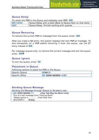 Am adeus Qatar Training Services
e
e l te)
Queue Delay
xt PNR: QD
To retain the PNR in the Queue and redisplay n
QD1 5 DEC Queue Delay with a date (Back to Queu ater on that da
QDF Queue Delay, Finnish working with queues
Queue Rem oving
o remove the current PNR or message from the queue, enter: QN
fter you make a QN entry, the system displays the next PNR or message. To
nd transaction on a PNR before removing it from the queue, use the ET
ntry instead of QN.
or message queues only, to remove the current message and exit the queue
nter: QNF
ueue I gnore
o exit the queue, enter: QI
lacem ent in Queue
ollowing options to place the PNR in the Queue
pecific Queue QE4 0 C1
T
A
e
e
F
e
Q
T
P
F
S
Specific Office QE/ DOH1 A0 9 8 0 / 4 0 C1
Sending Queue Message
S ng t gh Queue to Amadeus user:
> DOH1 A0 9 8 0 ( Use Tab Key for Next Line)
endi he Message throu
QE/ / 9 7
s a rom Training Room
This i test message f
e ig ree Flow Text
Pleas nore it………………. F
RD
REGA S // (Enter)
80
 