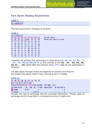 Am adeus Qatar Training Services
are Quote Display Explanation
LI NE 1 :
F
The Fare quote entry re
LI NE 2 :
display as entered.
Indicates the airl in these fares (AF, EK, ET, EY, GF , I Y
, KL , LH, MS,O ( / YY* AC, AF, AG, AK, A0 ,
6 , DL….. 9 X) listed after the common fare (/ YY* ) code do not participate in
Y fares.
riers and Airports.
Surcharge may apply means many routing is not in mileage.
LI NE 1 3 :
ines that participate
S,QR,SV,TK ) . The airlines
C
Y
Tax May apply because Taxes are depends on car
Contain the rate of exchange and the rounding information. Theses rates of
xchange are for fares filed in a national currency of origin city.
e
87
 