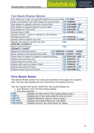 Am adeus Qatar Training Services
Fare Quote Display Options
Fare display for origin city and CRT location for current date: FQD DXB
Origin city different from CRT location for current date: FQD DXBBAH
Fare irline for current date: FQD DOHAMM/ AGF
display for specific a
Fare display for specific class for current date: FQD DOHAMM/ CF
Fare display for front cabin: FQD DOHDXB/ KF
Display fares in NUC: FQD DOHMI L/ R,NUC
Sho – lowest to highest for
pper display all Amadeus
Participating airlines: FQD DOHLON/ S
S or spe FQD DOHPAR/ D1 5 EC
pecific date f cific city pair: D
Specific past date fo FQD
r specific city pair:
DOHLON/ D0 1 MAY1 0
Exact outbound travel: FQD
DOHMUC/ D3 0 DEC*
Range for travel dat NOV
e starts: FQD DOHNYC/ D1 0 NOV* * 3 0
Exact outbound and inbound travel date: FQD DOHLON/ D2 5 NOV* 1 0 DEC
Fares shown in lowe for specific airlines: FQD DOHLON/ AQR
st to highest / I X
D one-way far FQD DOHNYC/ I O
isplay es only:
Display Round trip f R
ares only: FQD DOHLON/ I
Display Half round t FRABUD/ I H
rip fares in NUC: FQD
Display fares and th FQD DOHLHR/ R,AT
e Taxes:
Display Private Fare DOHCMB/ R,U
s (Uni Fares): FQD
Fare Quote N
Fare Quote Notes
f . You can also tion for specific country.
You can request fa
¾ Line Numbe e Quote display
¾ Fare Note N
FQN5 D re quote display line 5
otes
contain the rules and conditions that apply to a specific
are display the tax informa
re quote notes from fare quote display by:
r from the Far
umber
isplay the fare note of fa
FQN5*LI Display list of f on line 5
are note index for fare
FQN5*PE D for fare on line 5
isplay Penalties rules
FQN A200 Display Fare Quote Notes for rule A200
FQNTAX/QA Display Country tax information for Qatar
92
 