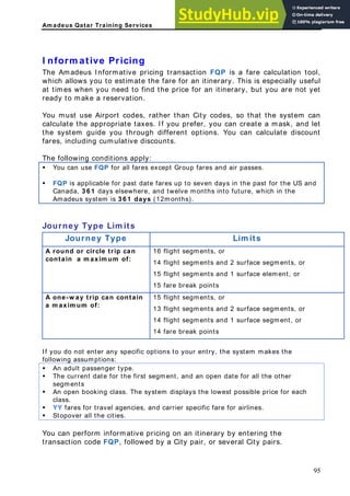 Am adeus Qatar Training Services
nform ative Pricing
he Amadeus Informative pricing transaction FQP is a fare calculation tool,
hich allows you to estimate the fare for an itinerary. This is especially useful
t times when you need to find the price for an itinerary, but you are not yet
ady to make a reservation.
port codes, rather than City codes, so that the system can
prefer, you can create a mask, and let
e system guide you through different options. You can calculate discount
lative discounts.
followin ly:
ou can Gro ares and
I
T
w
a
re
You must use Air
calculate the appropriate taxes. If you
th
fares, including cumu
The g conditions app
ƒ Y use FQP for all fares except up f air passes.
ƒ FQP is a te fares up ven days US and
pplicable for past da to se in the past for the
Canada, 3 6 1 days elsewhere, and twelve months into future, which in the
Amadeus system is 3 6 1 days (12months).
Journey Type Lim
Journey Typ Lim its
its
e
A rou
conta
nd or circle trip
xim um
e segments, or
t, or
can
of:
16 flight segments,
in a m a
or
14 flight segments and 2 surfac
15 flight segments and 1 surface elemen
15 fare break points
A one-w ay trip can c
axim um of:
gments, or
s and 1 surface segment, or
14 fare break points
ontain 15 flight segments, or
a m
13 flight segments and 2 surface se
14 flight segment
you do not enter any specific options to your entry, the system makes the
llowing assumptions:
An adult passenger type.
If
fo
ƒ
ƒ The current date for the first segment, and an open date for all the other
segments
ƒ An open booking class. The system displays the lowest possible price for each
class.
ƒ YY fares for travel agencies, and carrier specific fare for airlines.
ƒ Stopover all the cities.
You can perform informative pricing on an itinerary by entering the
ansaction code FQP, followed by a City pair, or several City pairs.
tr
95
 