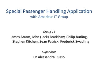 Special Passenger Handling Application
with Amadeus IT Group
Group 14
James Arram, John (Jack) Bradshaw, Philip Burling,
Stephen Kitchen, Sean Patrick, Frederick Swadling
Supervisor
Dr Alessandra Russo
 