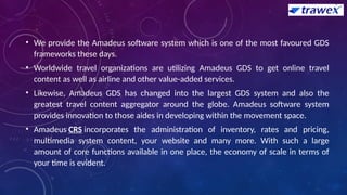• We provide the Amadeus software system which is one of the most favoured GDS
frameworks these days.
• Worldwide travel organizations are utilizing Amadeus GDS to get online travel
content as well as airline and other value-added services.
• Likewise, Amadeus GDS has changed into the largest GDS system and also the
greatest travel content aggregator around the globe. Amadeus software system
provides innovation to those aides in developing within the movement space.
• Amadeus CRS incorporates the administration of inventory, rates and pricing,
multimedia system content, your website and many more. With such a large
amount of core functions available in one place, the economy of scale in terms of
your time is evident.
 