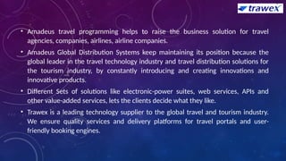 • Amadeus travel programming helps to raise the business solution for travel
agencies, companies, airlines, airline companies.
• Amadeus Global Distribution Systems keep maintaining its position because the
global leader in the travel technology industry and travel distribution solutions for
the tourism industry, by constantly introducing and creating innovations and
innovative products.
• Different Sets of solutions like electronic-power suites, web services, APIs and
other value-added services, lets the clients decide what they like.
• Trawex is a leading technology supplier to the global travel and tourism industry.
We ensure quality services and delivery platforms for travel portals and user-
friendly booking engines.
 