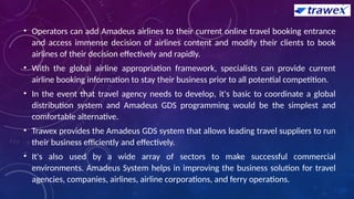 • Operators can add Amadeus airlines to their current online travel booking entrance
and access immense decision of airlines content and modify their clients to book
airlines of their decision effectively and rapidly.
• With the global airline appropriation framework, specialists can provide current
airline booking information to stay their business prior to all potential competition.
• In the event that travel agency needs to develop, it's basic to coordinate a global
distribution system and Amadeus GDS programming would be the simplest and
comfortable alternative.
• Trawex provides the Amadeus GDS system that allows leading travel suppliers to run
their business efficiently and effectively.
• It's also used by a wide array of sectors to make successful commercial
environments. Amadeus System helps in improving the business solution for travel
agencies, companies, airlines, airline corporations, and ferry operations.
 