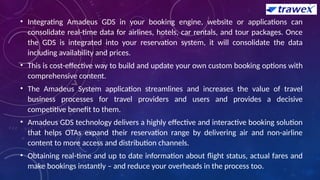 • Integrating Amadeus GDS in your booking engine, website or applications can
consolidate real-time data for airlines, hotels, car rentals, and tour packages. Once
the GDS is integrated into your reservation system, it will consolidate the data
including availability and prices.
• This is cost-effective way to build and update your own custom booking options with
comprehensive content.
• The Amadeus System application streamlines and increases the value of travel
business processes for travel providers and users and provides a decisive
competitive benefit to them.
• Amadeus GDS technology delivers a highly effective and interactive booking solution
that helps OTAs expand their reservation range by delivering air and non-airline
content to more access and distribution channels.
• Obtaining real-time and up to date information about flight status, actual fares and
make bookings instantly – and reduce your overheads in the process too.
 