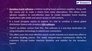 • Amadeus travel software combines leading travel assistance suppliers. Along with
this causes you to make a choice from many alternatives. This allows travel
solution suppliers to cost-effective ways to create bespoken travel booking
applications with stable and secure access to GDS content.
• If a travel company aspires to expand, it's vital to combine a robust global
distribution system with Amadeus GDS software.
• There's no better various than this. This software is a one-stop destination for
using innovative technology to extend your conversions.
• This offers users the most effective search results instantly as it needs less effort in
an online booking system. This needs stripped-down maintenance efforts for
customers through better interface flexibility and stability for the Amadeus
system.
 