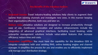 Key Benefits of the Amadeus System:
• Increased income: Travel industry-leading solutions help clients to augment their
income from existing channels and investigate new ones, in this manner keeping
their organizations effective, both now and later on.
• Reduce costs: Amadeus solutions are designed to increase productivity through
ease of use. Continuous innovation and solution enhancements include the
integration of advanced graphical interfaces, facilitating travel booking; while
enterprise management solutions include value-added features that increase
efficiency, reduce time and costs.
• Integration capabilities: You must have the capability for the Amadeus GDS to
integrate completely with your existing PMS, online booking engine and channel
manager. It simplifies the process for you and enables you to efficiently implement
and manage your distribution strategy.
 