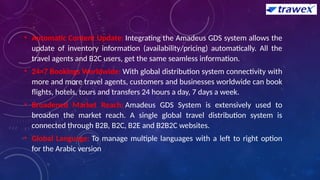 • Automatic Content Update: Integrating the Amadeus GDS system allows the
update of inventory information (availability/pricing) automatically. All the
travel agents and B2C users, get the same seamless information.
• 24×7 Bookings Worldwide: With global distribution system connectivity with
more and more travel agents, customers and businesses worldwide can book
flights, hotels, tours and transfers 24 hours a day, 7 days a week.
• Broadened Market Reach: Amadeus GDS System is extensively used to
broaden the market reach. A single global travel distribution system is
connected through B2B, B2C, B2E and B2B2C websites.
• Global Language: To manage multiple languages with a left to right option
for the Arabic version
 