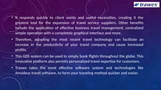 • It responds quickly to client wants and useful necessities, creating it the
greatest tool for the expansion of travel service suppliers. Other benefits
include the application of effective business travel management, centralized
simple operation with a completely graphical interface and more.
• Therefore, adopting the most recent travel technology can facilitate an
increase in the productivity of your travel company and cause increased
profits.
• This GDS system can be used to simply book flights throughout the globe. This
innovative platform also permits personalized travel expertise for customers.
• Trawex takes the most effective software system and technologies like
Amadeus travel software, to form your traveling method quicker and easier.
 