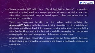 • Trawex provides GDS which is a "Global Distribution System" computerized
reservation system used as a unique purpose of access for airline seats and
alternative travel-related things for travel agents, online reservation sites, and
enormous corporations.
• There are numerous benefits for the airline system utilizing the
Amadeus GDS System, with the clearest being circulation to trip specialists and
clients on a worldwide level. It incorporates moving initial search, accomplishing
an online booking, creating the best price available, managing the reservations,
managing check-ins, and management of the departure procedure.
• Amadeus GDS systems coordination is a comprehensive Amadeus GDS; therefore,
it diminishes prices, provides commissions and leaves a worldwide encounter of
an upgrade.
 